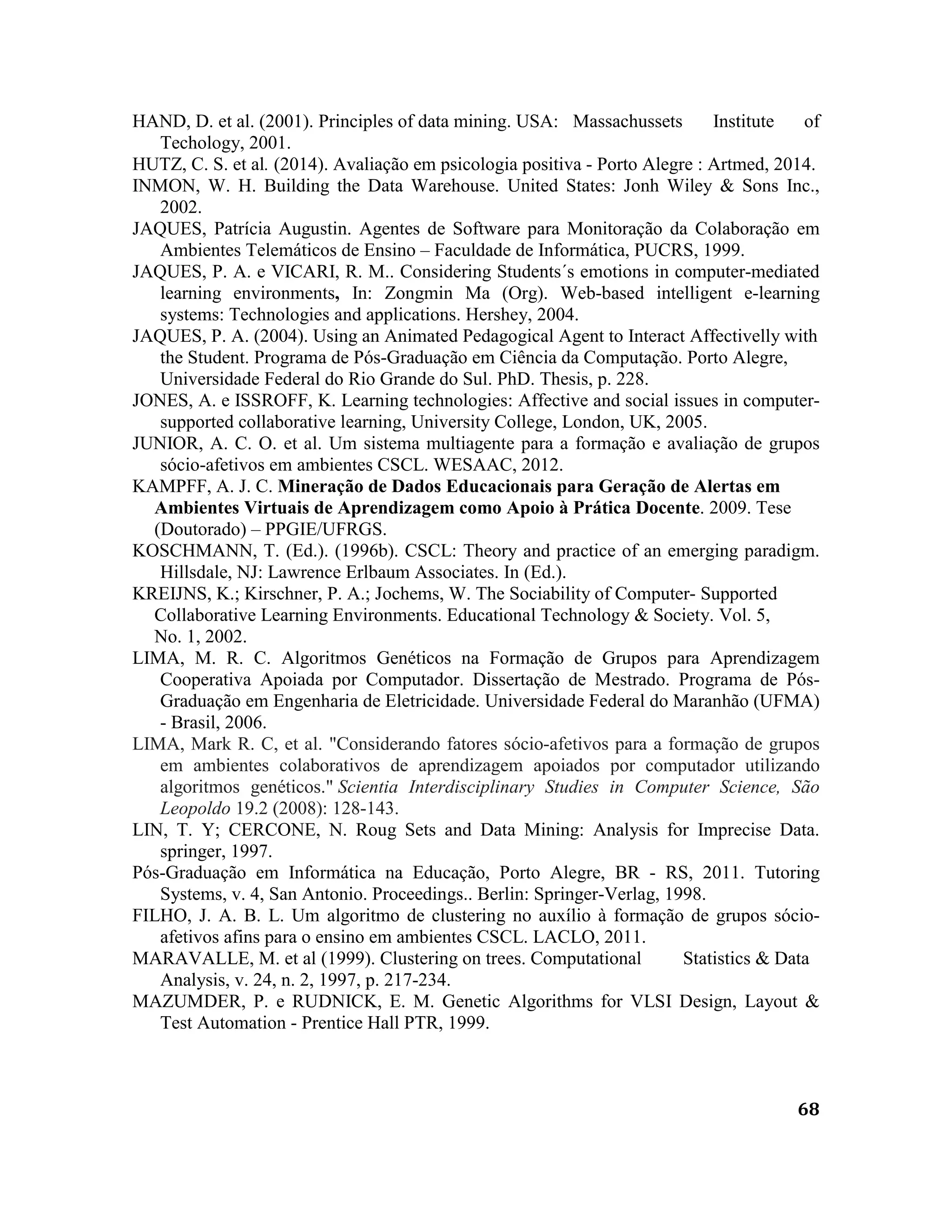 68
HAND, D. et al. (2001). Principles of data mining. USA: Massachussets Institute of
Techology, 2001.
HUTZ, C. S. et al. (2014). Avaliação em psicologia positiva - Porto Alegre : Artmed, 2014.
INMON, W. H. Building the Data Warehouse. United States: Jonh Wiley & Sons Inc.,
2002.
JAQUES, Patrícia Augustin. Agentes de Software para Monitoração da Colaboração em
Ambientes Telemáticos de Ensino – Faculdade de Informática, PUCRS, 1999.
JAQUES, P. A. e VICARI, R. M.. Considering Students´s emotions in computer-mediated
learning environments, In: Zongmin Ma (Org). Web-based intelligent e-learning
systems: Technologies and applications. Hershey, 2004.
JAQUES, P. A. (2004). Using an Animated Pedagogical Agent to Interact Affectivelly with
the Student. Programa de Pós-Graduação em Ciência da Computação. Porto Alegre,
Universidade Federal do Rio Grande do Sul. PhD. Thesis, p. 228.
JONES, A. e ISSROFF, K. Learning technologies: Affective and social issues in computer-
supported collaborative learning, University College, London, UK, 2005.
JUNIOR, A. C. O. et al. Um sistema multiagente para a formação e avaliação de grupos
sócio-afetivos em ambientes CSCL. WESAAC, 2012.
KAMPFF, A. J. C. Mineração de Dados Educacionais para Geração de Alertas em
Ambientes Virtuais de Aprendizagem como Apoio à Prática Docente. 2009. Tese
(Doutorado) – PPGIE/UFRGS.
KOSCHMANN, T. (Ed.). (1996b). CSCL: Theory and practice of an emerging paradigm.
Hillsdale, NJ: Lawrence Erlbaum Associates. In (Ed.).
KREIJNS, K.; Kirschner, P. A.; Jochems, W. The Sociability of Computer- Supported
Collaborative Learning Environments. Educational Technology & Society. Vol. 5,
No. 1, 2002.
LIMA, M. R. C. Algoritmos Genéticos na Formação de Grupos para Aprendizagem
Cooperativa Apoiada por Computador. Dissertação de Mestrado. Programa de Pós-
Graduação em Engenharia de Eletricidade. Universidade Federal do Maranhão (UFMA)
- Brasil, 2006.
LIMA, Mark R. C, et al. "Considerando fatores sócio-afetivos para a formação de grupos
em ambientes colaborativos de aprendizagem apoiados por computador utilizando
algoritmos genéticos." Scientia Interdisciplinary Studies in Computer Science, São
Leopoldo 19.2 (2008): 128-143.
LIN, T. Y; CERCONE, N. Roug Sets and Data Mining: Analysis for Imprecise Data.
springer, 1997.
Pós-Graduação em Informática na Educação, Porto Alegre, BR - RS, 2011. Tutoring
Systems, v. 4, San Antonio. Proceedings.. Berlin: Springer-Verlag, 1998.
FILHO, J. A. B. L. Um algoritmo de clustering no auxílio à formação de grupos sócio-
afetivos afins para o ensino em ambientes CSCL. LACLO, 2011.
MARAVALLE, M. et al (1999). Clustering on trees. Computational Statistics & Data
Analysis, v. 24, n. 2, 1997, p. 217-234.
MAZUMDER, P. e RUDNICK, E. M. Genetic Algorithms for VLSI Design, Layout &
Test Automation - Prentice Hall PTR, 1999.
 