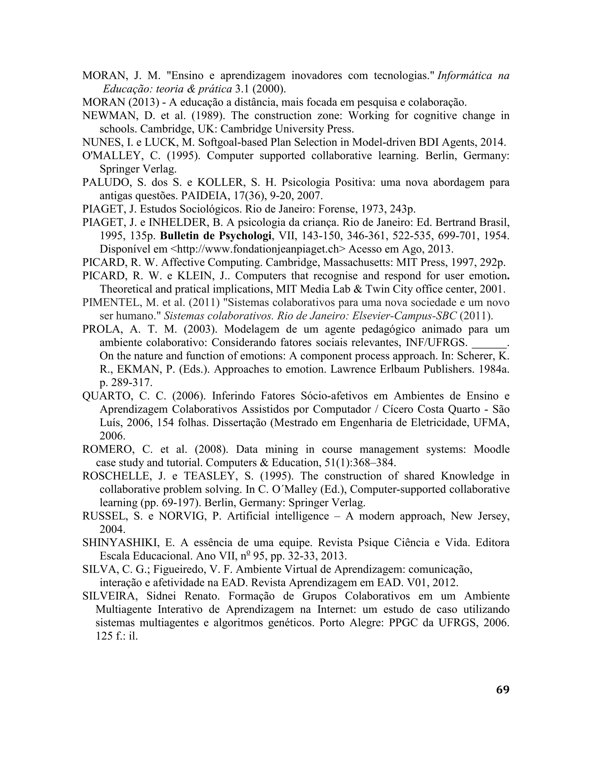 69
MORAN, J. M. "Ensino e aprendizagem inovadores com tecnologias." Informática na
Educação: teoria & prática 3.1 (2000).
MORAN (2013) - A educação a distância, mais focada em pesquisa e colaboração.
NEWMAN, D. et al. (1989). The construction zone: Working for cognitive change in
schools. Cambridge, UK: Cambridge University Press.
NUNES, I. e LUCK, M. Softgoal-based Plan Selection in Model-driven BDI Agents, 2014.
O'MALLEY, C. (1995). Computer supported collaborative learning. Berlin, Germany:
Springer Verlag.
PALUDO, S. dos S. e KOLLER, S. H. Psicologia Positiva: uma nova abordagem para
antigas questões. PAIDEIA, 17(36), 9-20, 2007.
PIAGET, J. Estudos Sociológicos. Rio de Janeiro: Forense, 1973, 243p.
PIAGET, J. e INHELDER, B. A psicologia da criança. Rio de Janeiro: Ed. Bertrand Brasil,
1995, 135p. Bulletin de Psychologi, VII, 143-150, 346-361, 522-535, 699-701, 1954.
Disponível em <http://www.fondationjeanpiaget.ch> Acesso em Ago, 2013.
PICARD, R. W. Affective Computing. Cambridge, Massachusetts: MIT Press, 1997, 292p.
PICARD, R. W. e KLEIN, J.. Computers that recognise and respond for user emotion.
Theoretical and pratical implications, MIT Media Lab & Twin City office center, 2001.
PIMENTEL, M. et al. (2011) "Sistemas colaborativos para uma nova sociedade e um novo
ser humano." Sistemas colaborativos. Rio de Janeiro: Elsevier-Campus-SBC (2011).
PROLA, A. T. M. (2003). Modelagem de um agente pedagógico animado para um
ambiente colaborativo: Considerando fatores sociais relevantes, INF/UFRGS. ______.
On the nature and function of emotions: A component process approach. In: Scherer, K.
R., EKMAN, P. (Eds.). Approaches to emotion. Lawrence Erlbaum Publishers. 1984a.
p. 289-317.
QUARTO, C. C. (2006). Inferindo Fatores Sócio-afetivos em Ambientes de Ensino e
Aprendizagem Colaborativos Assistidos por Computador / Cícero Costa Quarto - São
Luís, 2006, 154 folhas. Dissertação (Mestrado em Engenharia de Eletricidade, UFMA,
2006.
ROMERO, C. et al. (2008). Data mining in course management systems: Moodle
case study and tutorial. Computers & Education, 51(1):368–384.
ROSCHELLE, J. e TEASLEY, S. (1995). The construction of shared Knowledge in
collaborative problem solving. In C. O´Malley (Ed.), Computer-supported collaborative
learning (pp. 69-197). Berlin, Germany: Springer Verlag.
RUSSEL, S. e NORVIG, P. Artificial intelligence – A modern approach, New Jersey,
2004.
SHINYASHIKI, E. A essência de uma equipe. Revista Psique Ciência e Vida. Editora
Escala Educacional. Ano VII, no
95, pp. 32-33, 2013.
SILVA, C. G.; Figueiredo, V. F. Ambiente Virtual de Aprendizagem: comunicação,
interação e afetividade na EAD. Revista Aprendizagem em EAD. V01, 2012.
SILVEIRA, Sidnei Renato. Formação de Grupos Colaborativos em um Ambiente
Multiagente Interativo de Aprendizagem na Internet: um estudo de caso utilizando
sistemas multiagentes e algoritmos genéticos. Porto Alegre: PPGC da UFRGS, 2006.
125 f.: il.
 