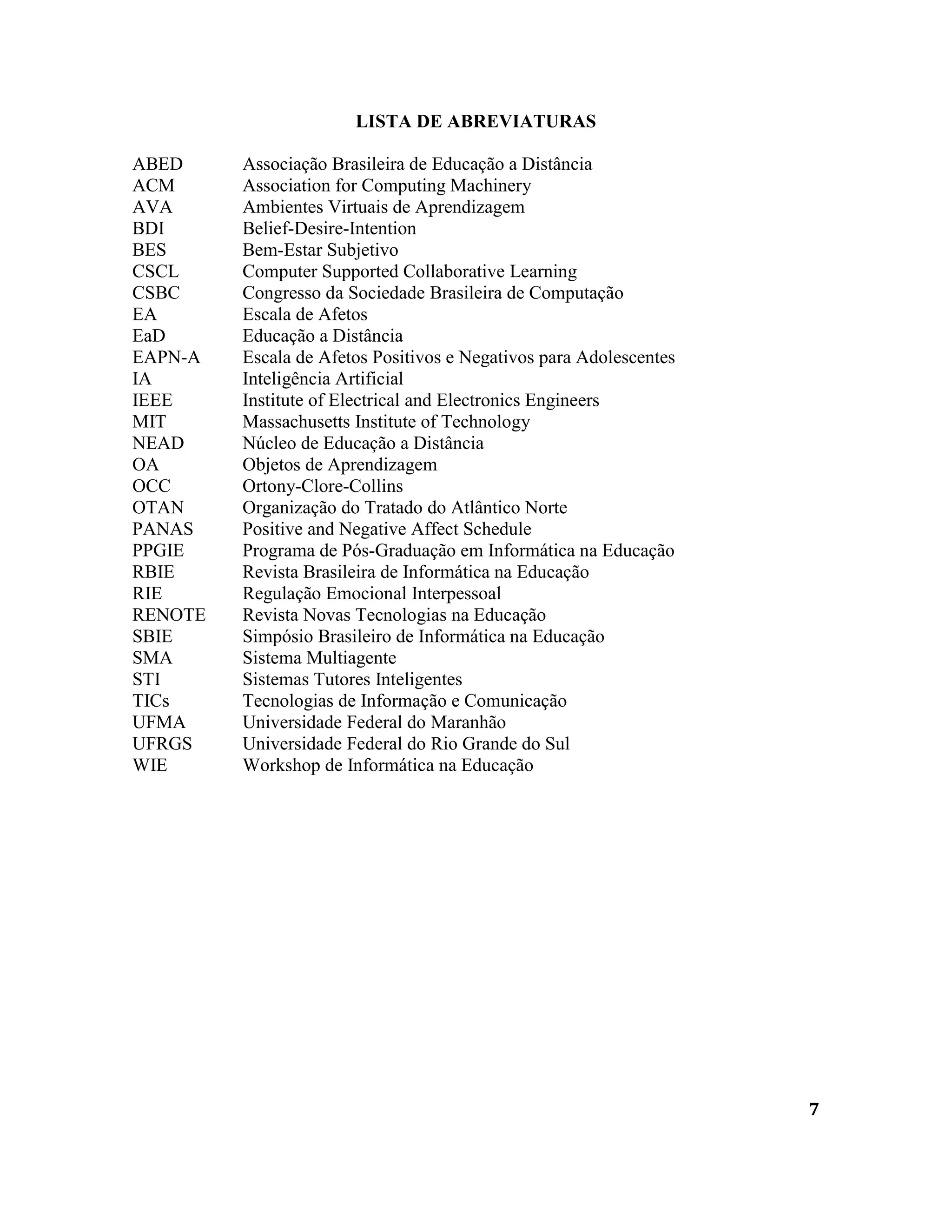7
LISTA DE ABREVIATURAS
ABED Associação Brasileira de Educação a Distância
ACM Association for Computing Machinery
AVA Ambientes Virtuais de Aprendizagem
BDI Belief-Desire-Intention
BES Bem-Estar Subjetivo
CSCL Computer Supported Collaborative Learning
CSBC Congresso da Sociedade Brasileira de Computação
EA Escala de Afetos
EaD Educação a Distância
EAPN-A Escala de Afetos Positivos e Negativos para Adolescentes
IA Inteligência Artificial
IEEE Institute of Electrical and Electronics Engineers
MIT Massachusetts Institute of Technology
NEAD Núcleo de Educação a Distância
OA Objetos de Aprendizagem
OCC Ortony-Clore-Collins
OTAN Organização do Tratado do Atlântico Norte
PANAS Positive and Negative Affect Schedule
PPGIE Programa de Pós-Graduação em Informática na Educação
RBIE Revista Brasileira de Informática na Educação
RIE Regulação Emocional Interpessoal
RENOTE Revista Novas Tecnologias na Educação
SBIE Simpósio Brasileiro de Informática na Educação
SMA Sistema Multiagente
STI Sistemas Tutores Inteligentes
TICs Tecnologias de Informação e Comunicação
UFMA Universidade Federal do Maranhão
UFRGS Universidade Federal do Rio Grande do Sul
WIE Workshop de Informática na Educação
 