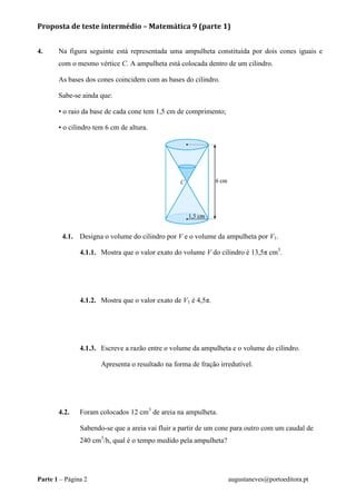 Proposta de teste intermédio – Matemática 9 (parte 1)
Parte 1 – Página 2 augustaneves@portoeditora.pt
4. Na figura seguinte está representada uma ampulheta constituída por dois cones iguais e
com o mesmo vértice C. A ampulheta está colocada dentro de um cilindro.
As bases dos cones coincidem com as bases do cilindro.
Sabe-se ainda que:
• o raio da base de cada cone tem 1,5 cm de comprimento;
• o cilindro tem 6 cm de altura.
4.1. Designa o volume do cilindro por V e o volume da ampulheta por V1.
4.1.1. Mostra que o valor exato do volume V do cilindro é 13,5π cm3
.
4.1.2. Mostra que o valor exato de V1 é 4,5π.
4.1.3. Escreve a razão entre o volume da ampulheta e o volume do cilindro.
Apresenta o resultado na forma de fração irredutível.
4.2. Foram colocados 12 cm3
de areia na ampulheta.
Sabendo-se que a areia vai fluir a partir de um cone para outro com um caudal de
240 cm3
/h, qual é o tempo medido pela ampulheta?
 