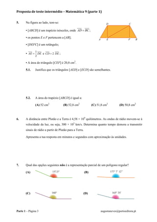 Proposta de teste intermédio – Matemática 9 (parte 1)
Parte 1 – Página 3 augustaneves@portoeditora.pt
5. Na figura ao lado, tem-se:
• [ABCD] é um trapézio isósceles, onde AD BC= ;
• os pontos E e F pertencem a [AB];
• [DEFC] é um retângulo;
•
1
2
AE DE= e 2CD DE= ;
• A área do triângulo [CEF] é 20,8 cm2
.
5.1. Justifica que os triângulos [AED] e [ECD] são semelhantes.
5.2. A área do trapézio [ABCD] é igual a:
(A) 52 cm2
(B) 52,8 cm2
(C) 51,8 cm2
(D) 50,8 cm2
6. A distância entre Plutão e a Terra é 4,58 × 109
quilómetros. As ondas de rádio movem-se à
velocidade da luz, ou seja, 300 × 105
km/s. Determina quanto tempo demora a transmitir
sinais de rádio a partir de Plutão para a Terra.
Apresenta a tua resposta em minutos e segundos com aproximação às unidades.
7. Qual das opções seguintes não é a representação parcial de um polígono regular?
(A) (B)
(C) (D)
 