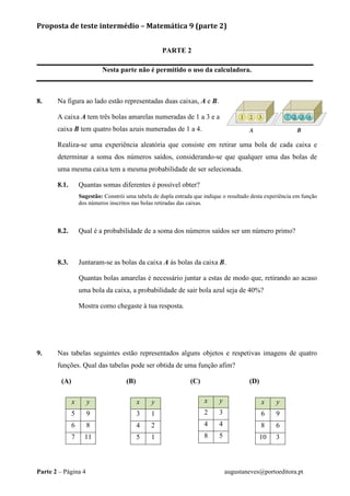Proposta de teste intermédio – Matemática 9 (parte 2)
Parte 2 – Página 4 augustaneves@portoeditora.pt
PARTE 2
Nesta parte não é permitido o uso da calculadora.
8. Na figura ao lado estão representadas duas caixas, A e B.
A caixa A tem três bolas amarelas numeradas de 1 a 3 e a
caixa B tem quatro bolas azuis numeradas de 1 a 4.
Realiza-se uma experiência aleatória que consiste em retirar uma bola de cada caixa e
determinar a soma dos números saídos, considerando-se que qualquer uma das bolas de
uma mesma caixa tem a mesma probabilidade de ser selecionada.
8.1. Quantas somas diferentes é possível obter?
Sugestão: Constrói uma tabela de dupla entrada que indique o resultado desta experiência em função
dos números inscritos nas bolas retiradas das caixas.
8.2. Qual é a probabilidade de a soma dos números saídos ser um número primo?
8.3. Juntaram-se as bolas da caixa A às bolas da caixa B.
Quantas bolas amarelas é necessário juntar a estas de modo que, retirando ao acaso
uma bola da caixa, a probabilidade de sair bola azul seja de 40%?
Mostra como chegaste à tua resposta.
9. Nas tabelas seguintes estão representados alguns objetos e respetivas imagens de quatro
funções. Qual das tabelas pode ser obtida de uma função afim?
(A) (B) (C) (D)
x y
5 9
6 8
7 11
x y
2 3
4 4
8 5
x y
6 9
8 6
10 3
x y
3 1
4 2
5 1
 
