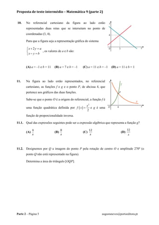 Proposta de teste intermédio – Matemática 9 (parte 2)
Parte 2 – Página 5 augustaneves@portoeditora.pt
10. No referencial cartesiano da figura ao lado estão
representadas duas retas que se intersetam no ponto de
coordenadas (3, 4).
Para que a figura seja a representação gráfica do sistema
2x y a
x y b
+ =

− =
, os valores de a e b são:
(A) a = –1 e b = 11 (B) a = 7 e b = –1 (C) a = 11 e b = –1 (D) a = 11 e b = 1
11. Na figura ao lado estão representados, no referencial
cartesiano, as funções f e g e o ponto P, de abcissa 4, que
pertence aos gráficos das duas funções.
Sabe-se que o ponto O é a origem do referencial, a função f é
uma função quadrática definida por ( )
2
2
x
f x = e g é uma
função de proporcionalidade inversa.
11.1. Qual das expressões seguintes pode ser a expressão algébrica que representa a função g?
(A)
4
x
(B)
8
x
(C)
12
x
(D)
32
x
11.2. Designemos por Q a imagem do ponto P pela rotação de centro O e amplitude 270º (o
ponto Q não está representado na figura).
Determina a área do triângulo [OQP].
 