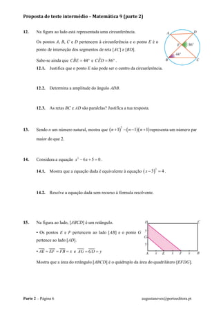 Proposta de teste intermédio – Matemática 9 (parte 2)
Parte 2 – Página 6 augustaneves@portoeditora.pt
12. Na figura ao lado está representada uma circunferência.
Os pontos A, B, C e D pertencem à circunferência e o ponto E é o
ponto de interseção dos segmentos de reta [AC] e [BD].
Sabe-se ainda que ˆ 44CBE = ° e ˆ 86CED = ° .
12.1. Justifica que o ponto E não pode ser o centro da circunferência.
12.2. Determina a amplitude do ângulo ADB.
12.3. As retas BC e AD são paralelas? Justifica a tua resposta.
13. Sendo n um número natural, mostra que ( ) ( )( )
2
1 1 1n n n+ − − + representa um número par
maior do que 2.
14. Considera a equação 2
6 5 0x x− + = .
14.1. Mostra que a equação dada é equivalente à equação ( )
2
3 4x − = .
14.2. Resolve a equação dada sem recurso à fórmula resolvente.
15. Na figura ao lado, [ABCD] é um retângulo.
• Os pontos E e F pertencem ao lado [AB] e o ponto G
pertence ao lado [AD].
• AE EF FB x= = = e AG GD y= =
Mostra que a área do retângulo [ABCD] é o quádruplo da área do quadrilátero [EFDG].
 