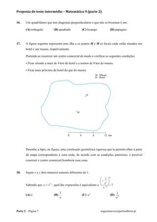 Proposta de teste intermédio – Matemática 9 (parte 2)
Parte 2 – Página 7 augustaneves@portoeditora.pt
16. Um quadrilátero que tem diagonais perpendiculares e que não se bissetam é um:
(A) retângulo (B) quadrado (C) losango (D) papagaio
17. A figura seguinte representa uma ilha e os pontos H e M os locais onde estão situados um
hotel e um museu, respetivamente.
Pretende-se construir um centro comercial de modo a verificar as seguintes condições:
• Ficar situado a mais de 4 km do hotel e a menos de 8 km do museu.
• Ficar mais próximo do hotel do que do museu.
Desenha a lápis, na figura, uma construção geométrica rigorosa que te permita obter a parte
do mapa correspondente à zona onde, de acordo com as condições anteriores, é possível
construir o centro comercial.Sombreia essa zona.
18. Sejam x e y dois números naturais diferentes de 1.
Sabendo que 3 y
a x= , qual das expressões é equivalente a
6
3
1
y
y
x
x−
 
− 
  ?
(A) a (B)
1
a
(C) 3
a (D) 3
1
a
 