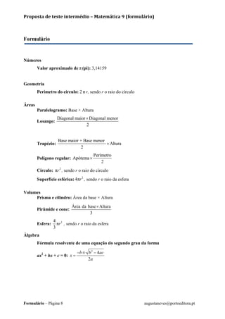 Proposta de teste intermédio – Matemática 9 (formulário)
Formulário – Página 8 augustaneves@portoeditora.pt
Formulário
Números
Valor aproximado de π (pi): 3,14159
Geometria
Perímetro do círculo: 2 π r, sendo r o raio do círculo
Áreas
Paralelogramo: Base × Altura
Losango:
Diagonal maior Diagonal menor
2
×
Trapézio:
Base maior + Base menor
Altura
2
×
Polígono regular:
Perímetro
Apótema
2
×
Círculo: 2
πr , sendo r o raio do círculo
Superfície esférica: 2
4πr , sendo r o raio da esfera
Volumes
Prisma e cilindro: Área da base × Altura
Pirâmide e cone:
Área da base Altura
3
×
Esfera: 34
π
3
r , sendo r o raio da esfera
Álgebra
Fórmula resolvente de uma equação do segundo grau da forma
ax2
+ bx + c = 0:
2
4
2
b b ac
x
a
− ± −
=
 
