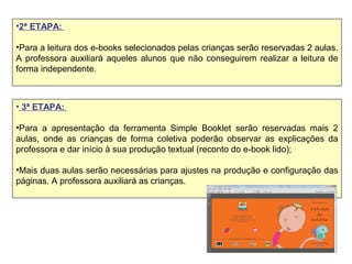 •2ª ETAPA:
•Para a leitura dos e-books selecionados pelas crianças serão reservadas 2 aulas.
A professora auxiliará aqueles alunos que não conseguirem realizar a leitura de
forma independente.
• 3ª ETAPA:
•Para a apresentação da ferramenta Simple Booklet serão reservadas mais 2
aulas, onde as crianças de forma coletiva poderão observar as explicações da
professora e dar início à sua produção textual (reconto do e-book lido);
•Mais duas aulas serão necessárias para ajustes na produção e configuração das
páginas. A professora auxiliará as crianças.
 