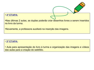 • 4ª ETAPA:
•Nas últimas 2 aulas, as duplas poderão criar desenhos livres a serem inseridos
no livro da turma.
•Novamente, a professora auxiliará na inserção das imagens.
• 5ª ETAPA:
• Aula para apresentação do livro à turma e organização das imagens e vídeos
das aulas para a criação do webfólio.
 