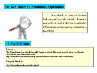 10. Avaliação e Resultados esperados
A avaliação acontecerá durante
todo o processo de criação, leitura e
produção textual, incluindo as relações
interpessoais entre alunos, professora e
tecnologia.
11. Referências
E-books:
http://canaldoensino.com.br/blog/20-livros-gratis-de-literatura-infantil-para-voce-baixar
http://portugues.free-ebooks.net/
http://www.educardpaschoal.org.br/web/leia-nossos-livros-ver.asp?cid=10
Simple Booklet
http://simplebooklet.com/index.php#
 