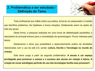 Todo profissional que reflete sobre sua prática, torna-se um pesquisador à medida
que identifica problemas, faz hipóteses e busca soluções, fortalecendo assim as ações de
todo seu grupo.
Desta forma, a pesquisa realizada em uma turma de alfabetização possibilitou a
descoberta do principal entrave para a consolidação da aprendizagem: Pouco interesse pela
leitura.
Destacamos o tema que possibilitará o desenvolvimento prático de atividades
relacionadas com o uso da web 2.0, sendo: Leitura, Escrita e Tecnologia no mundo da
criança.
Este tema surge a partir da seguinte problemática: A escola é um espaço
privilegiado para promover o acesso e o sucesso dos alunos em relação à leitura. A
criação de novas estratégias partindo do uso das tecnologias facilita esse processo?.
2. Problemática a ser estudada /
Definição do Tema
 