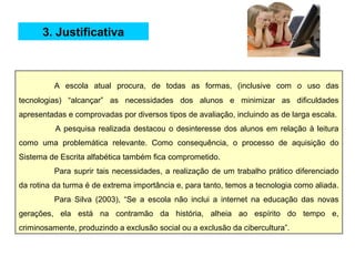A escola atual procura, de todas as formas, (inclusive com o uso das
tecnologias) “alcançar” as necessidades dos alunos e minimizar as dificuldades
apresentadas e comprovadas por diversos tipos de avaliação, incluindo as de larga escala.
A pesquisa realizada destacou o desinteresse dos alunos em relação à leitura
como uma problemática relevante. Como consequência, o processo de aquisição do
Sistema de Escrita alfabética também fica comprometido.
Para suprir tais necessidades, a realização de um trabalho prático diferenciado
da rotina da turma é de extrema importância e, para tanto, temos a tecnologia como aliada.
Para Silva (2003), “Se a escola não inclui a internet na educação das novas
gerações, ela está na contramão da história, alheia ao espírito do tempo e,
criminosamente, produzindo a exclusão social ou a exclusão da cibercultura”.
3. Justificativa
 