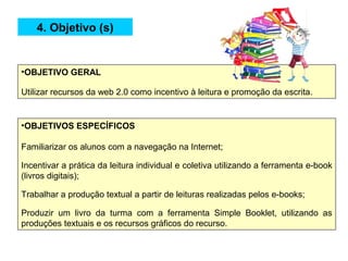 •OBJETIVO GERAL
Utilizar recursos da web 2.0 como incentivo à leitura e promoção da escrita.
•OBJETIVOS ESPECÍFICOS
Familiarizar os alunos com a navegação na Internet;
Incentivar a prática da leitura individual e coletiva utilizando a ferramenta e-book
(livros digitais);
Trabalhar a produção textual a partir de leituras realizadas pelos e-books;
Produzir um livro da turma com a ferramenta Simple Booklet, utilizando as
produções textuais e os recursos gráficos do recurso.
4. Objetivo (s)
 