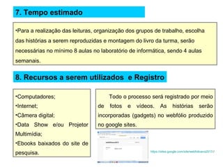 7. Tempo estimado
•Para a realização das leituras, organização dos grupos de trabalho, escolha
das histórias a serem reproduzidas e montagem do livro da turma, serão
necessárias no mínimo 8 aulas no laboratório de informática, sendo 4 aulas
semanais.
8. Recursos a serem utilizados e Registro
•Computadores;
•Internet;
•Câmera digital;
•Data Show e/ou Projetor
Multimídia;
•Ebooks baixados do site de
pesquisa.
Todo o processo será registrado por meio
de fotos e vídeos. As histórias serão
incorporadas (gadgets) no webfólio produzido
no google sites.
https://sites.google.com/site/webfolioava2013 /
 