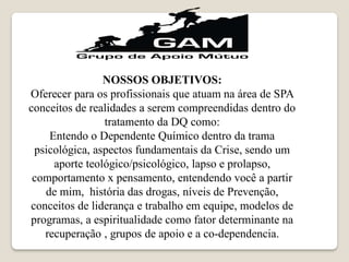 NOSSOS OBJETIVOS:
Oferecer para os profissionais que atuam na área de SPA
conceitos de realidades a serem compreendidas dentro do
tratamento da DQ como:
Entendo o Dependente Químico dentro da trama
psicológica, aspectos fundamentais da Crise, sendo um
aporte teológico/psicológico, lapso e prolapso,
comportamento x pensamento, entendendo você a partir
de mim, história das drogas, níveis de Prevenção,
conceitos de liderança e trabalho em equipe, modelos de
programas, a espiritualidade como fator determinante na
recuperação , grupos de apoio e a co-dependencia.
 