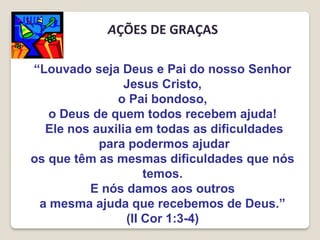 “Louvado seja Deus e Pai do nosso Senhor
Jesus Cristo,
o Pai bondoso,
o Deus de quem todos recebem ajuda!
Ele nos auxilia em todas as dificuldades
para podermos ajudar
os que têm as mesmas dificuldades que nós
temos.
E nós damos aos outros
a mesma ajuda que recebemos de Deus.”
(II Cor 1:3-4)
AÇÕES DE GRAÇAS
 