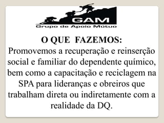 O QUE FAZEMOS:
Promovemos a recuperação e reinserção
social e familiar do dependente químico,
bem como a capacitação e reciclagem na
SPA para lideranças e obreiros que
trabalham direta ou indiretamente com a
realidade da DQ.
 