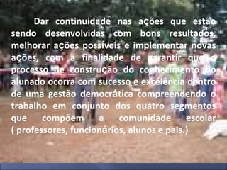Dar continuidade nas a ç ões que estão sendo desenvolvidas com bons resultados, melhorar a ç ões poss í veis e implementar novas a ç ões, com a finalidade de garantir que o processo de constru ç ão do conhecimento do alunado ocorra com sucesso e excelência dentro de uma gestão democr á tica compreendendo o trabalho em conjunto dos quatro segmentos que compõem a comunidade escolar ( professores, funcion á rios, alunos e pais.) 
