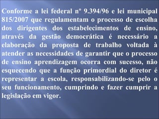 Conforme a lei federal nº 9.394/96 e lei municipal 815/2007 que regulamentam o processo de escolha dos dirigentes dos estabelecimentos de ensino, através da gestão democrática é necessário a elaboração da proposta de trabalho voltada à atender as necessidades de garantir que o processo de ensino aprendizagem ocorra com sucesso, não esquecendo que a função primordial do diretor é representar a escola, responsabilizando-se pelo o seu funcionamento, cumprindo e fazer cumprir a legislação em vigor. 