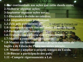 1-Dar continuidade nas ações que estão dando certo; 2-Melhorar algumas ações; 3-Implantar algumas ações novas; 1.1-Discussão e decisão no coletivo; 1.2-Companheirismo profissional; 1.3-Zelo pelo patrimônio; 1.4-Acompanhamento nas atividades desenvolvidas; 1.5-Dedicação profissional; 1.6-Trabalho em parceria com a comunidade; 1.7-Manter a comunidade informada; 1.8-Manter em funcionamento o projeto das aulas de Inglês e de Educação Física nas series iniciais; 1.9- Manter e ampliar o projeto Amigos da Escola. 1.10-Buscar a participação dos pais; 1.11 –Cumprir rigorosamente a Lei. 