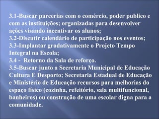3.1-Buscar parcerias com o comércio, poder publico e com as instituições; organizadas para desenvolver ações visando incentivar os alunos; 3.2-Discutir calendário de participação nos eventos; 3.3-Implantar gradativamente o Projeto Tempo Integral na Escola; 3.4 -  Retorno da Sala de reforço. 3.5-Buscar junto a Secretaria Municipal de Educação Cultura E Desporto; Secretaria Estadual de Educação e Ministério de Educação recursos para melhorias do espaço físico (cozinha, refeitório, sala multifuncional, banheiros) ou construção de uma escolar digna para a comunidade. 