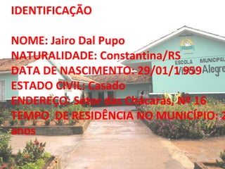 IDENTIFICAÇÃO NOME: Jairo Dal Pupo NATURALIDADE: Constantina/RS DATA DE NASCIMENTO: 29/01/1 959 ESTADO CIVIL: Casado ENDEREÇO: Setor das Chácaras, Nº 16 TEMPO  DE RESIDÊNCIA NO MUNICÍPIO: 26 anos 