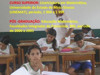 CURSO SUPERIOR:  Licenciatura em Matemática, Universidade do Estado de Mato Grosso (UNEMAT), período, 1 994 a 1 998 PÓS -GRADUAÇÃO:  Educação Matemática, Faculdades Integradas de Patrocínio, MG, período de 2000 a 2001 