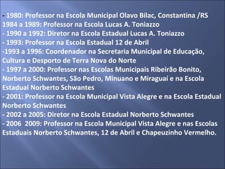-  1980: Professor na Escola Municipal Olavo Bilac, Constantina /RS 1984 a 1989: Professor na Escola Lucas A. Toniazzo - 1990 a 1992: Diretor na Escola Estadual Lucas A. Toniazzo - 1993: Professor na Escola Estadual 12 de Abril -1993 a 1996: Coordenador na Secretaria Municipal de Educação, Cultura e Desporto de Terra Nova do Norte - 1997 a 2000: Professor nas Escolas Municipais Ribeirão Bonito, Norberto Schwantes, São Pedro, Minuano e Miraguaí e na Escola Estadual Norberto Schwantes - 2001: Professor na Escola Municipal Vista Alegre e na Escola Estadual Norberto Schwantes - 2002 a 2005: Diretor na Escola Estadual Norberto Schwantes - 2006  2009: Professor na Escola Municipal Vista Alegre e nas Escolas Estaduais Norberto Schwantes, 12 de Abril e Chapeuzinho Vermelho. 
