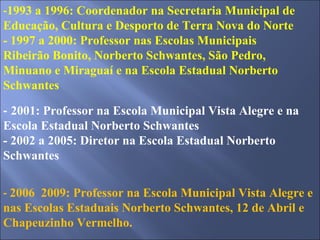 - 1993 a 1996: Coordenador na Secretaria Municipal de Educação, Cultura e Desporto de Terra Nova do Norte - 1997 a 2000: Professor nas Escolas Municipais Ribeirão Bonito, Norberto Schwantes, São Pedro, Minuano e Miraguaí e na Escola Estadual Norberto Schwantes -  2001: Professor na Escola Municipal Vista Alegre e na Escola Estadual Norberto Schwantes - 2002 a 2005: Diretor na Escola Estadual Norberto Schwantes -  2006  2009: Professor na Escola Municipal Vista Alegre e nas Escolas Estaduais Norberto Schwantes, 12 de Abril e Chapeuzinho Vermelho. 