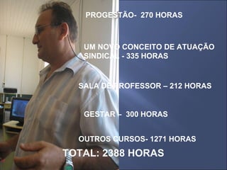 PROGESTÃO-  270 HORAS UM NOVO CONCEITO DE ATUAÇÃO SINDICAL - 335 HORAS SALA DE PROFESSOR – 212 HORAS GESTAR –  300 HORAS OUTROS CURSOS- 1271 HORAS TOTAL: 2388 HORAS 