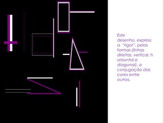 Este desenho, expressa  “rigor”, pelas formas (linhas direitas, vertical, horizontal e diagonal), a conjugação das cores entre outros.