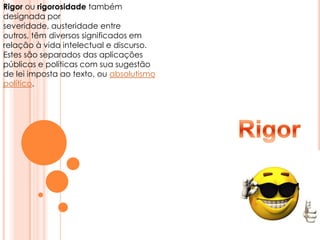 Rigor ou rigorosidade também designada por severidade, austeridade entre outros, têm diversos significados em relação à vida intelectual e discurso. Estes são separados das aplicações públicas e políticas com sua sugestão de lei imposta ao texto, ou absolutismo político. Rigor
