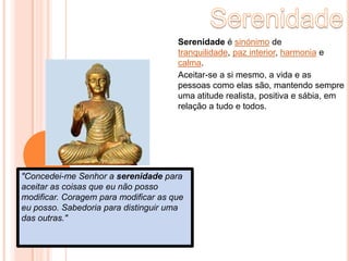SerenidadeSerenidade é sinónimo de tranquilidade, paz interior, harmonia e calma.Aceitar-se a si mesmo, a vida e as pessoas como elas são, mantendo sempre uma atitude realista, positiva e sábia, em relação a tudo e todos."Concedei-me Senhor a serenidadepara aceitar as coisas que eu não posso modificar. Coragem para modificar as que eu posso. Sabedoria para distinguir uma das outras."