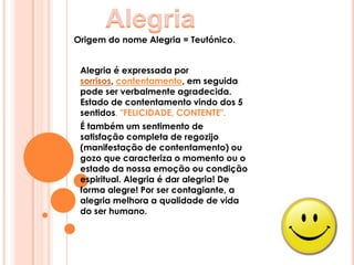AlegriaOrigem do nome Alegria = Teutónico. Alegria é expressada por sorrisos, contentamento, em seguida pode ser verbalmente agradecida. Estado de contentamento vindo dos 5 sentidos. "FELICIDADE, CONTENTE".É também um sentimento de satisfação completa de regozijo(manifestação de contentamento) ou gozo que caracteriza o momento ou o estado da nossa emoção ou condição espiritual. Alegria é dar alegria! De forma alegre! Por ser contagiante, a alegria melhora a qualidade de vida do ser humano.