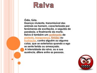 RaivaÓdio, fúria.Doença virulenta, transmissível dos animais ao homem, caracterizada por fenómenos de excitação, e seguida de paralesia, e finalmente da morte.Raiva é também um sentimento de protesto, insegurança, timidez ou frustração, contra alguém ou alguma coisa, que se exterioriza quando o ego se sente ferido ou ameaçado. A intensidade da raiva, ou a sua ausência, difere entre as pessoas.