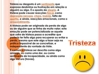 Tristeza ou desgosto é um sentimento que expressa desânimo ou frustração em relação a alguém ou algo. É o oposto da alegria. A tristeza pode causar reacções físicas como depressão nervosa, choro, insônia, falta de apetite, e ainda, reacções emocionais, como o arrependimento.A tristeza pode ser originada da perda de algo ou de alguém que se tinha de muito valor; esta emoção pode ser potencializada se aquele que sofre de tristeza passa a acreditar que poderia ter feito algo para recuperar ou evitar a perda, mesmo que este algo a fazer seja na prática impossível de se concretizar, e independente da vontade do triste.É comum a tristeza ser descrita como algo amargo, ou como uma dor, ou como sentimento de incapacidade, ou ainda como algo escuro (trevas).Tristeza