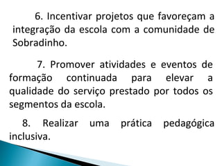6. Incentivar projetos que favoreçam a integração da escola com a comunidade de Sobradinho. 7. Promover atividades e eventos de formação continuada para elevar a qualidade do serviço prestado por todos os segmentos da escola.  8.  Realizar uma prática pedagógica inclusiva. 