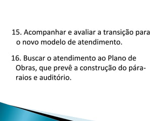 15. Acompanhar e avaliar a transição para o novo modelo de atendimento. 16. Buscar o atendimento ao Plano de Obras, que prevê a construção do pára-raios e auditório. 