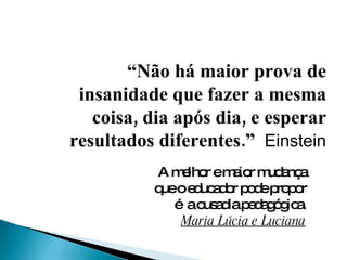 “ Não há maior prova de insanidade que fazer a mesma coisa, dia após dia, e esperar resultados diferentes.”  Einstein A melhor e maior mudança que o educador pode propor é  a ousadia pedagógica.  Maria Lúcia e Luciana 