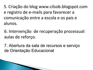 5. Criação do blog www.cilsob.blogspot.com e registro de e-mails para favorecer a comunicação entre a escola e os pais e alunos. 6. Intervenção  de recuperação processual: aulas de reforço. 7. Abertura da sala de recursos e serviço de Orientação Educacional 