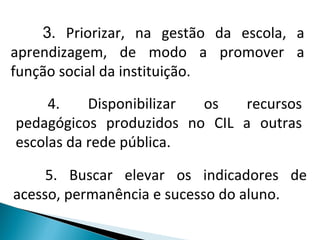 3 . Priorizar, na gestão da escola, a aprendizagem, de modo a promover a função social da instituição. 4. Disponibilizar os recursos pedagógicos produzidos no CIL a outras escolas da rede pública. 5. Buscar elevar os indicadores de acesso, permanência e sucesso do aluno. 