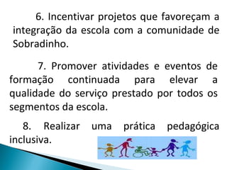 6. Incentivar projetos que favoreçam a integração da escola com a comunidade de Sobradinho. 7. Promover atividades e eventos de formação continuada para elevar a qualidade do serviço prestado por todos os segmentos da escola.  8.  Realizar uma prática pedagógica inclusiva. 