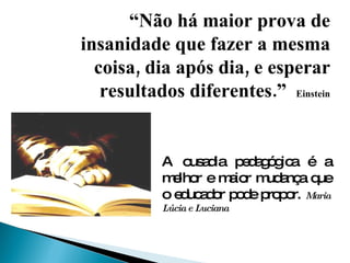 “ Não há maior prova de insanidade que fazer a mesma coisa, dia após dia, e esperar resultados diferentes.”  Einstein A ousadia pedagógica é a melhor e maior mudança que o educador pode propor.  Maria Lúcia e Luciana 