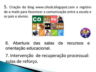 5.  Criação do blog www.cilsob.blogspot.com e registro de e-mails para favorecer a comunicação entre a escola e os pais e alunos. 7. Intervenção  de recuperação processual: aulas de reforço. 6. Abertura das salas de recursos e orientação educacional. 