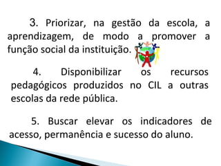 3 . Priorizar, na gestão da escola, a aprendizagem, de modo a promover a função social da instituição. 4. Disponibilizar os recursos pedagógicos produzidos no CIL a outras escolas da rede pública. 5. Buscar elevar os indicadores de acesso, permanência e sucesso do aluno. 