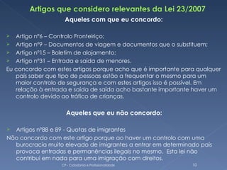 Aqueles com que eu concordo:

  Artigo nº6 – Controlo Fronteiriço;
 Artigo nº9 – Documentos de viagem e documentos que o substituem;
 Artigo nº15 – Boletim de alojamento;
 Artigo nº31 – Entrada e saída de menores.
Eu concordo com estes artigos porque acho que é importante para qualquer
   país saber que tipo de pessoas estão a frequentar o mesmo para um
   maior controlo de segurança e com estes artigos isso é possível. Em
   relação à entrada e saída de saída acho bastante importante haver um
   controlo devido ao tráfico de crianças.

                    Aqueles que eu não concordo:

 Artigos nº88 e 89 - Quotas de imigrantes
Não concordo com este artigo porque ao haver um controlo com uma
  burocracia muito elevado de imigrantes a entrar em determinado país
  provoca entradas e permanências ilegais no mesmo. Esta lei não
  contribui em nada para uma imigração com direitos.
                  CP - Cidadania e Profissionalidade          10
 