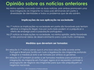 Na minha opinião concordo com as duas notícias, pois ambas promovem uma
   boa integração do imigrante no nosso país eliminando em parte a
   diversidade de identidades e todos os problemas que de ela advêm.


               Implicações da sua aplicação na sociedade:

Na 1ª noticia as implicações na sociedade em parte são favoráveis pois tentam
   eliminar a imigração ilegal, mas por outro lado podem vir a prejudicar a
   oferta de emprego para a população portuguesa.
Na 2ª notícia as implicações na sociedade, na minha opinião, serão favoráveis
   e irão promover ideias de desenvolvimento para o país muito vantajosas.


                   Medidas que deveriam ser tomadas:

Em relação à 1ª notícia penso que é uma boa solução este acordo entre
   Portugal e Brasil pois facilita em tudo a legalização dos imigrantes evitando
   a ilegal e a medida já está a ser tomada por ambos os governos
Em relação à 2ª também já estão a ser tomadas medidas para promover a
   integração do imigrante em Portugal, agora só é necessário controlar a
   propagação de negócio dos imigrantes para que não prejudiquem os
   negócios nacionais.
                   CP - Cidadania e Profissionalidade                    14
 