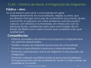 Público – alvo:
Os CLAII existem para servir a comunidade em geral
   independentemente da nacionalidade, religião ou etnia, que
   escolheram Portugal como país de acolhimento procurando ajudar
   a encontrar as respostas aos vários problemas que lhes possam
   colocar, com eficácia e humanidade, em interacção com as
   estruturas locais, contribuindo assim para uma imagem de um
   Estado de Direito com o rosto humano que cumprindo a lei, quer
   acolher bem.
 Competências:
    Informa, aconselha, encaminha e acompanha o imigrante face
     aos assuntos apresentados;
    Facilita o acesso do imigrante aos recursos da comunidade;
    Dinamiza a associativismo e promove a interculturalidade;
    Promove a participação activa do imigrante no seu processo de
     integração;
    Fomenta a relação quotidiana entre os povos que escolheram
     Portugal enquanto país de acolhimento, Tendo a CLAII a missão de
     estabelecer as pontes.
                CP - Cidadania e Profissionalidade           17
 