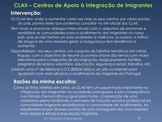 Intervenção:
Os CLAII têm vindo a aumentar cada vez mais os seus centros por vários pontos
    do país, pontos estes que podemos consultar no site oficial dos CLAII.
Têm vindo a promover diálogos interculturais com o objectivo de promover e
    sensibilizar as comunidades para o acolhimento dos imigrantes no nosso
    país, pois se não formos um país acolhedor a violência, os roubos, o tráfico
    de droga e de uma maneira geral, a insegurança tem tendência a
    aumentar.
Disponibilizam, nos seus centros, um conjunto de folhetos temáticos em várias
    línguas, com o objectivo de resumir os pontos-chave dos temas com maior
    relevância para o imigrante: lei da imigração, reagrupamento familiar,
    programa de retorno voluntário, educação, segurança social, trabalho, etc.
Criaram uma nº de telefone S.O.S (800261262) e um site na internet para
    ajudarem com mais eficácia o acolhimento do imigrante em Portugal.

 Razões da minha escolha:
 Como já tinha referido em cima, os CLAII têm um papel muito importante na
   integração dos imigrantes na sociedade portuguesa, e por consequência
   num Estado Democrático e igual para todos, cooperação de uma
   cidadania plena facilitando o processo de inclusão social e profissional da
   comunidade imigrante sensibilizando a comunidade de acolhimento. Ao
   espalharem-se por diversos pontos do país conseguem dar uma resposta
   mais rápida e eficaz à população imigrante.
                  CP - Cidadania e Profissionalidade                    18
 