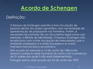 Definição:
  O Espaço de Schengen permite a livre circulação de
  pessoas dentro dos países signatários, sem necessidade de
  apresentação de passaporte nas fronteiras. Porém, é
  necessário ser portador de um documento legal como, por
  exemplo, o Bilhete de Identidade. O Espaço Schengen não
  se relaciona com a livre circulação de mercadorias, pois a
  entidade mediadora é a União Europeia e os outros
  membros fora do bloco económico.
  Este acordo foi assinado a 14 de Junho de 1985 entre
  apenas 5 países e neste momento já conta com a presença
  de 31 países dos quais 3 não está implementado.
  Portugal assinou este acordo em 25 de Junho de 1992.

             CP - Cidadania e Profissionalidade       6
 
