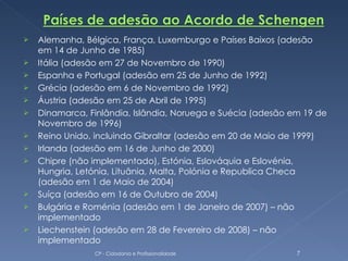    Alemanha, Bélgica, França, Luxemburgo e Países Baixos (adesão
    em 14 de Junho de 1985)
   Itália (adesão em 27 de Novembro de 1990)
   Espanha e Portugal (adesão em 25 de Junho de 1992)
   Grécia (adesão em 6 de Novembro de 1992)
   Áustria (adesão em 25 de Abril de 1995)
   Dinamarca, Finlândia, Islândia, Noruega e Suécia (adesão em 19 de
    Novembro de 1996)
   Reino Unido, incluindo Gibraltar (adesão em 20 de Maio de 1999)
   Irlanda (adesão em 16 de Junho de 2000)
   Chipre (não implementado), Estónia, Eslováquia e Eslovénia,
    Hungria, Letónia, Lituânia, Malta, Polónia e Republica Checa
    (adesão em 1 de Maio de 2004)
   Suíça (adesão em 16 de Outubro de 2004)
   Bulgária e Roménia (adesão em 1 de Janeiro de 2007) – não
    implementado
   Liechenstein (adesão em 28 de Fevereiro de 2008) – não
    implementado
                CP - Cidadania e Profissionalidade            7
 